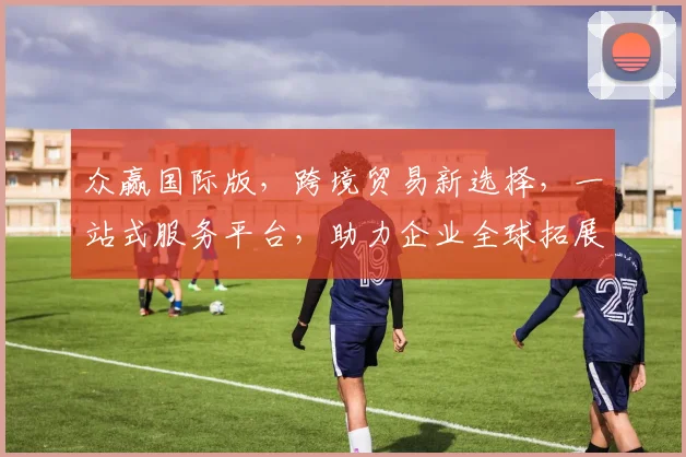 众赢国际版，跨境贸易新选择，一站式服务平台，助力企业全球拓展，共赢未来，三重保障，值得信赖
