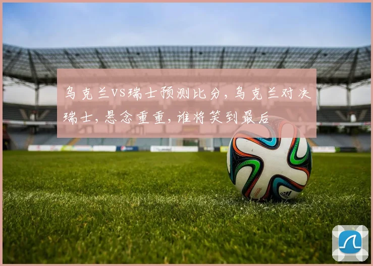 乌克兰vs瑞士预测比分,乌克兰对决瑞士,悬念重重,谁将笑到最后