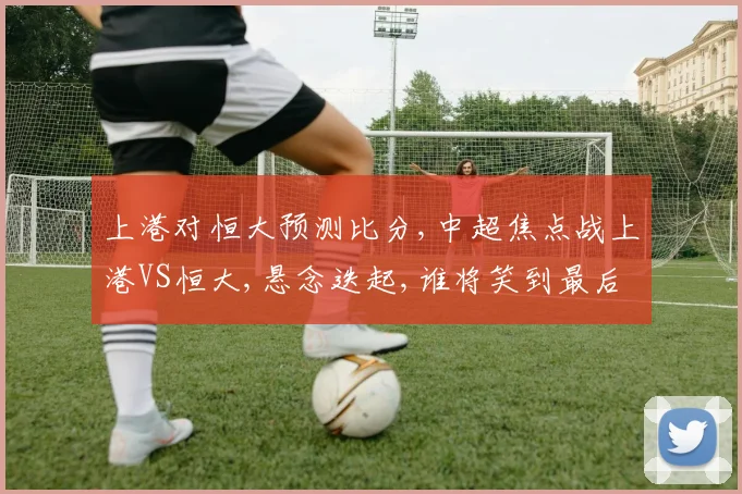 上港对恒大预测比分,中超焦点战上港VS恒大,悬念迭起,谁将笑到最后