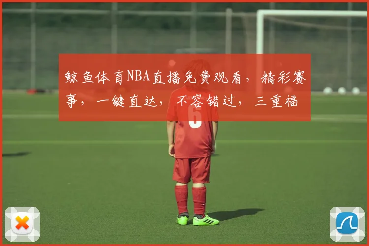 鲸鱼体育NBA直播免费观看，精彩赛事，一键直达，不容错过，三重福利，等你来享