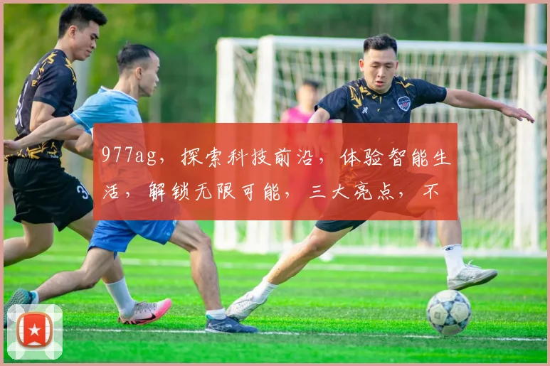 977ag，探索科技前沿，体验智能生活，解锁无限可能，三大亮点，不容错过