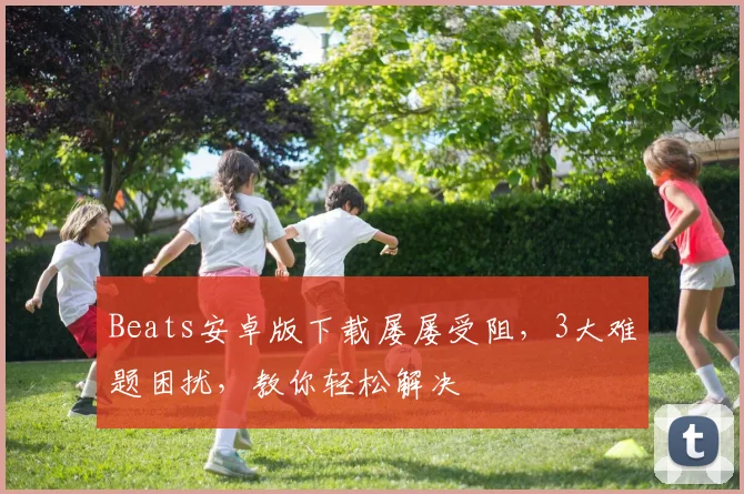 Beats安卓版下载屡屡受阻，3大难题困扰，教你轻松解决